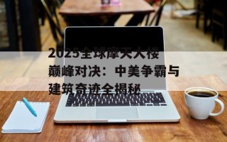 2025全球摩天大楼巅峰对决：中美争霸与建筑奇迹全揭秘