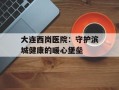 大连西岗医院：守护滨城健康的暖心堡垒