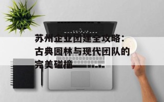 苏州企业团建全攻略：古典园林与现代团队的完美碰撞