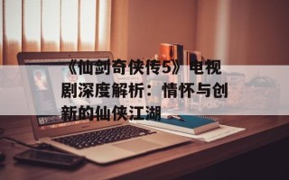 《仙剑奇侠传5》电视剧深度解析：情怀与创新的仙侠江湖
