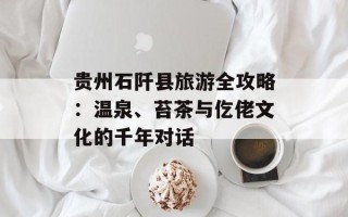 贵州石阡县旅游全攻略：温泉、苔茶与仡佬文化的千年对话