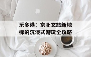 乐多港：京北文旅新地标的沉浸式游玩全攻略