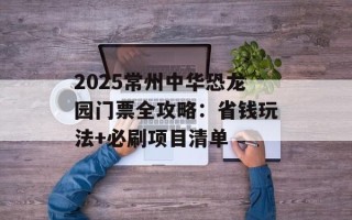 2025常州中华恐龙园门票全攻略：省钱玩法+必刷项目清单