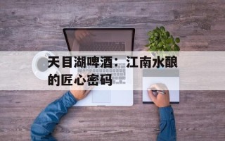 天目湖啤酒：江南水酿的匠心密码