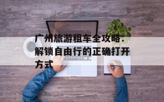 广州旅游租车全攻略：解锁自由行的正确打开方式