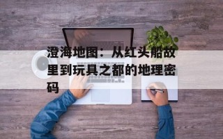 澄海地图：从红头船故里到玩具之都的地理密码