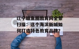 辽宁鲅鱼圈教育网全景扫描：这个海滨新城如何打造特色教育品牌？