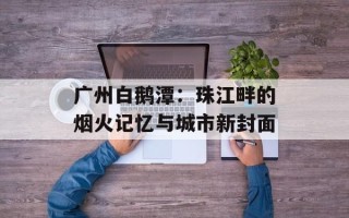 广州白鹅潭：珠江畔的烟火记忆与城市新封面