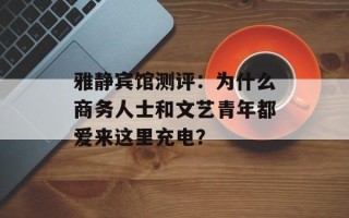 雅静宾馆测评：为什么商务人士和文艺青年都爱来这里充电？