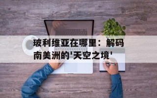 玻利维亚在哪里：解码南美洲的'天空之境'