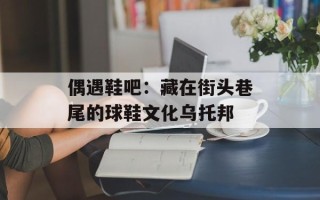 偶遇鞋吧：藏在街头巷尾的球鞋文化乌托邦