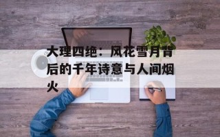 大理四绝：风花雪月背后的千年诗意与人间烟火