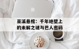 巫溪悬棺：千年绝壁上的未解之谜与巴人密码