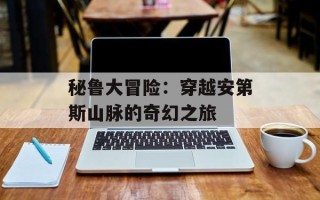 秘鲁大冒险：穿越安第斯山脉的奇幻之旅