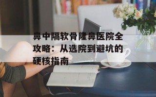 鼻中隔软骨隆鼻医院全攻略：从选院到避坑的硬核指南