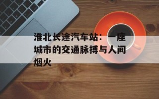 淮北长途汽车站：一座城市的交通脉搏与人间烟火
