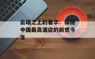 云端之上的奢华：探秘中国最高酒店的前世今生