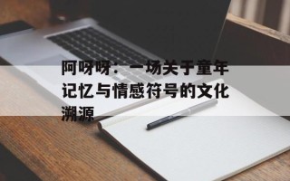 阿呀呀：一场关于童年记忆与情感符号的文化溯源