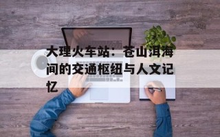 大理火车站：苍山洱海间的交通枢纽与人文记忆