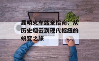 昆明火车站全指南：从历史烟云到现代枢纽的蜕变之旅