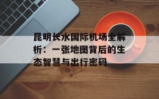 昆明长水国际机场全解析：一张地图背后的生态智慧与出行密码