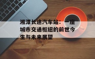 湘潭长途汽车站：一座城市交通枢纽的前世今生与未来展望