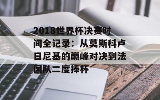 2018世界杯决赛时间全记录：从莫斯科卢日尼基的巅峰对决到法国队二度捧杯