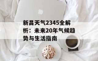 新昌天气2345全解析：未来20年气候趋势与生活指南