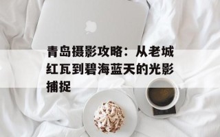 青岛摄影攻略：从老城红瓦到碧海蓝天的光影捕捉