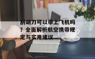刮胡刀可以带上飞机吗？全面解析航空携带规定与实用建议