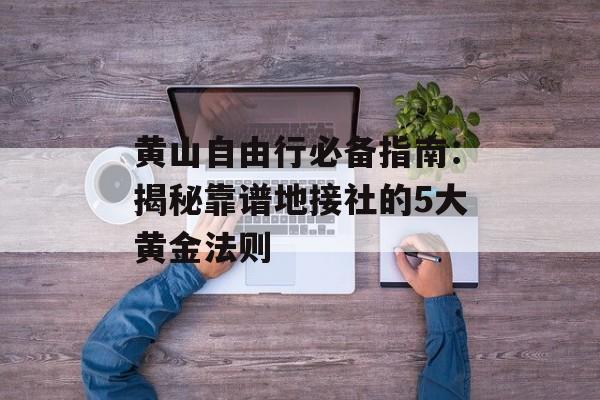 黄山自由行必备指南：揭秘靠谱地接社的5大黄金法则-第1张图片-