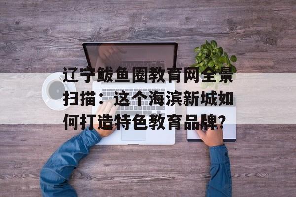 辽宁鲅鱼圈教育网全景扫描：这个海滨新城如何打造特色教育品牌？-第1张图片-