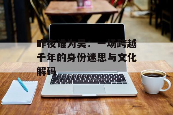 昨夜谁为吴：一场跨越千年的身份迷思与文化解码-第1张图片-