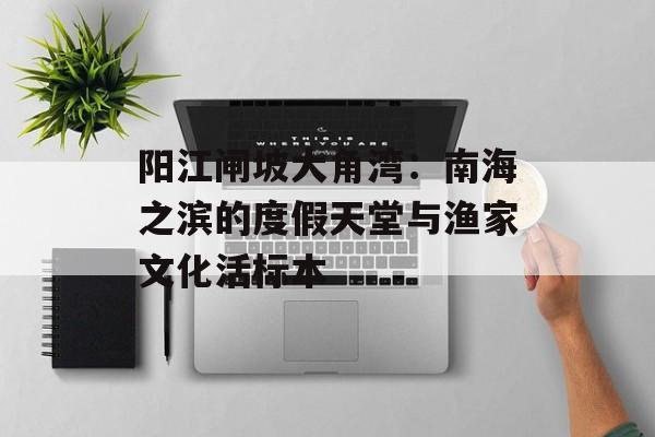阳江闸坡大角湾：南海之滨的度假天堂与渔家文化活标本-第1张图片-