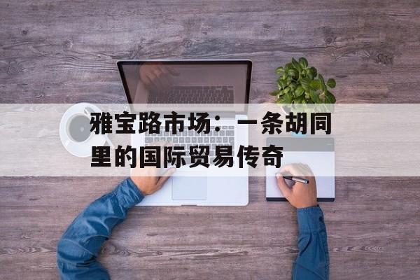 雅宝路市场:一条胡同里的国际贸易传奇-第1张图片- 雅宝路市场:一条胡同里的国际贸易传奇-第1张图片-