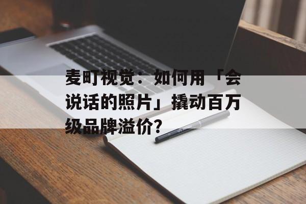 麦町视觉：如何用「会说话的照片」撬动百万级品牌溢价？-第1张图片-