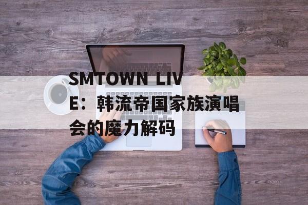 SMTOWN LIVE：韩流帝国家族演唱会的魔力解码-第1张图片-