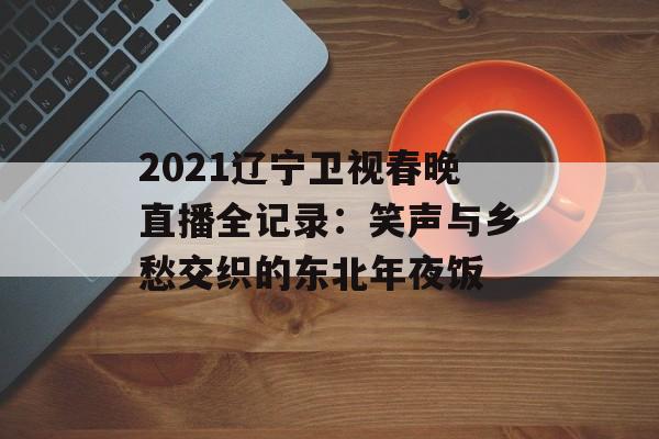 2021辽宁卫视春晚直播全记录：笑声与乡愁交织的东北年夜饭-第1张图片-