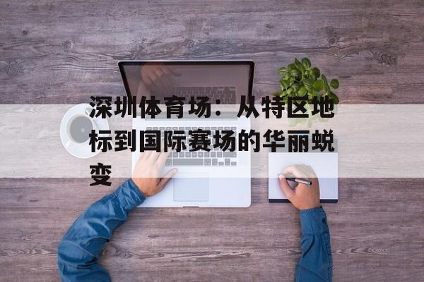 深圳体育场：从特区地标到国际赛场的华丽蜕变-第1张图片-