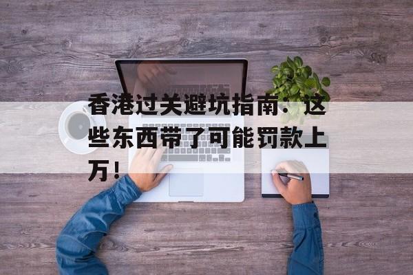 香港过关避坑指南：这些东西带了可能罚款上万！-第1张图片-