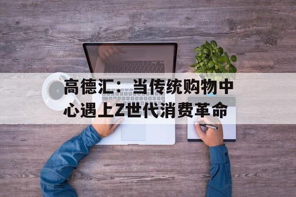 高德汇：当传统购物中心遇上Z世代消费革命-第1张图片-
