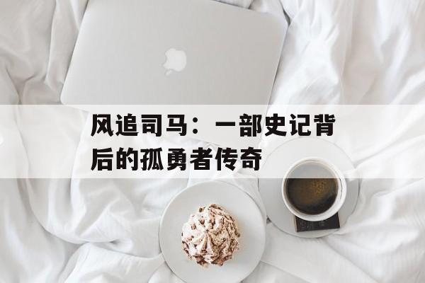风追司马：一部史记背后的孤勇者传奇-第1张图片-
