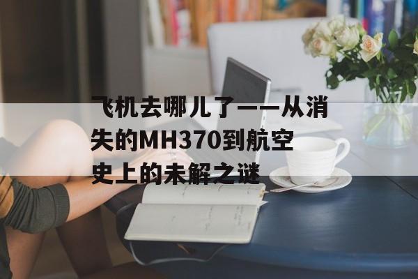 飞机去哪儿了——从消失的MH370到航空史上的未解之谜-第1张图片-