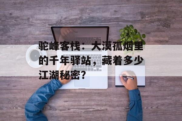 驼峰客栈：大漠孤烟里的千年驿站，藏着多少江湖秘密？-第1张图片-