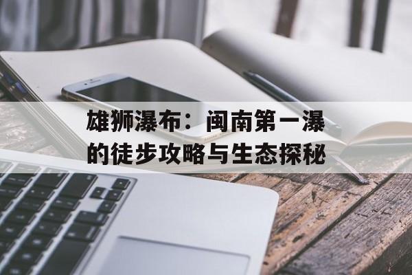 雄狮瀑布:闽南第一瀑的徒步攻略与生态探秘-第1张图片- 雄狮瀑布:闽南第一瀑的徒步攻略与生态探秘-第1张图片-