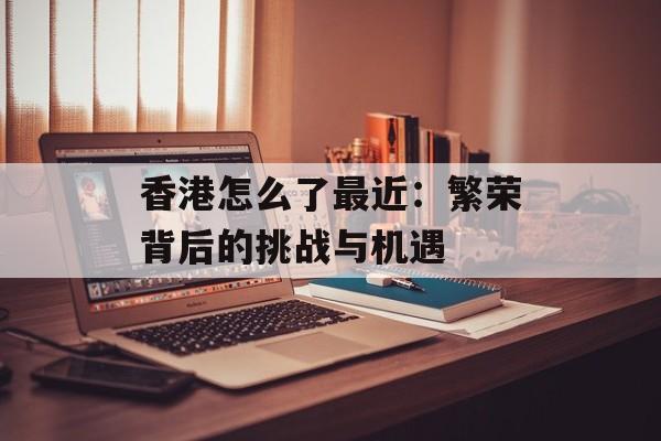 香港怎么了最近：繁荣背后的挑战与机遇-第1张图片-