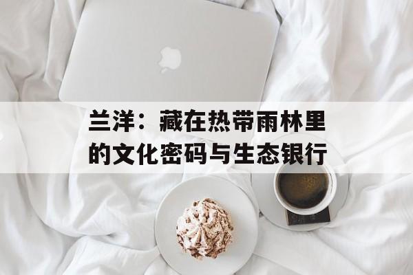兰洋：藏在热带雨林里的文化密码与生态银行-第1张图片-