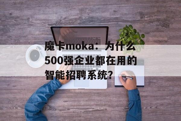 魔卡moka：为什么500强企业都在用的智能招聘系统？-第1张图片-