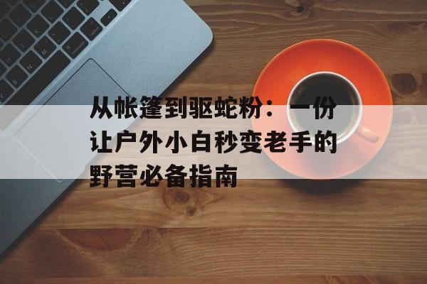 从帐篷到驱蛇粉：一份让户外小白秒变老手的野营必备指南-第1张图片-