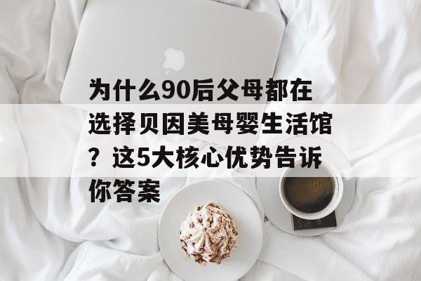 为什么90后父母都在选择贝因美母婴生活馆？这5大核心优势告诉你答案-第1张图片-